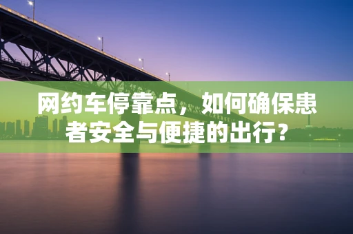 网约车停靠点，如何确保患者安全与便捷的出行？