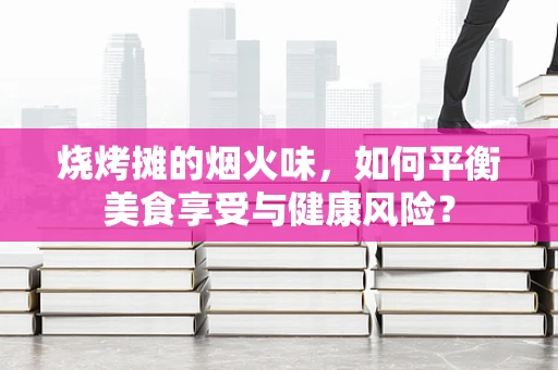 烧烤摊的烟火味，如何平衡美食享受与健康风险？
