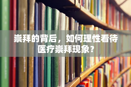 崇拜的背后，如何理性看待医疗崇拜现象？