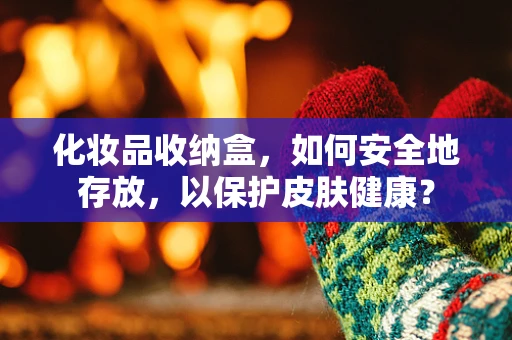 化妆品收纳盒，如何安全地存放，以保护皮肤健康？