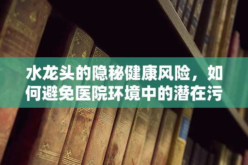 水龙头的隐秘健康风险，如何避免医院环境中的潜在污染？
