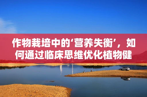 作物栽培中的‘营养失衡’，如何通过临床思维优化植物健康？