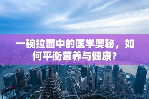 一碗拉面中的医学奥秘，如何平衡营养与健康？