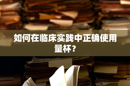 如何在临床实践中正确使用量杯？