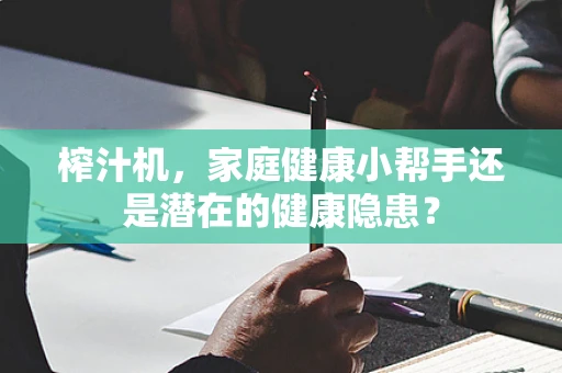 榨汁机，家庭健康小帮手还是潜在的健康隐患？
