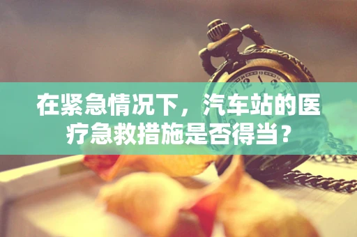 在紧急情况下，汽车站的医疗急救措施是否得当？
