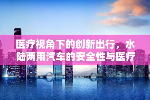 医疗视角下的创新出行，水陆两用汽车的安全性与医疗应急响应