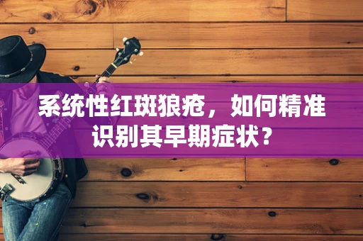 系统性红斑狼疮，如何精准识别其早期症状？
