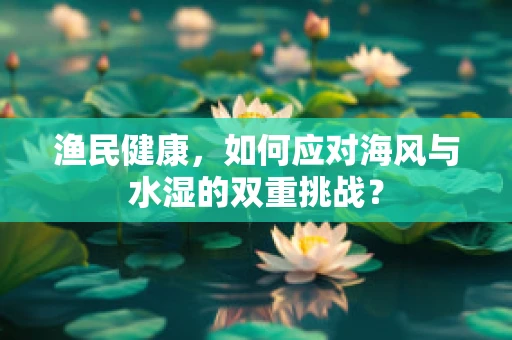 渔民健康，如何应对海风与水湿的双重挑战？