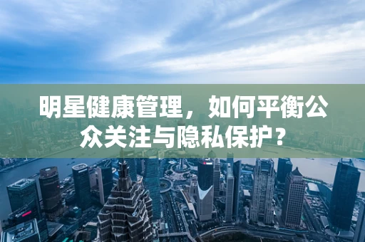 明星健康管理，如何平衡公众关注与隐私保护？