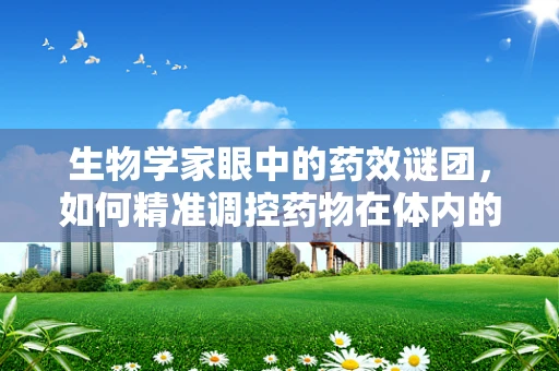 生物学家眼中的药效谜团，如何精准调控药物在体内的生物利用度？