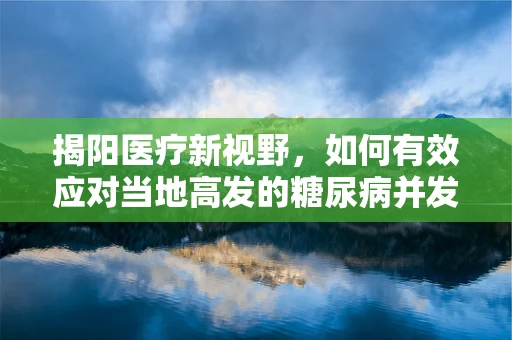 揭阳医疗新视野，如何有效应对当地高发的糖尿病并发症？