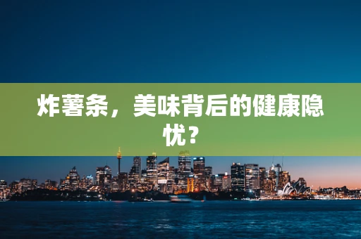 炸薯条，美味背后的健康隐忧？