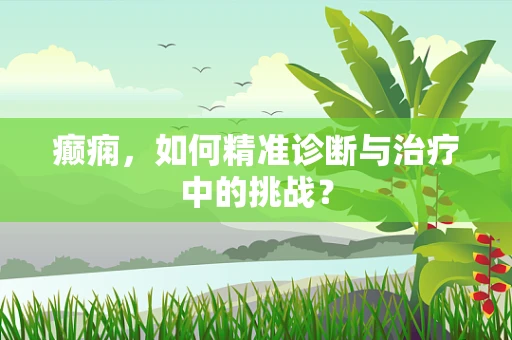 癫痫，如何精准诊断与治疗中的挑战？