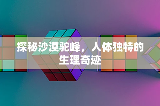探秘沙漠驼峰，人体独特的生理奇迹