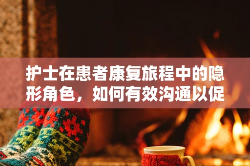 护士在患者康复旅程中的隐形角色，如何有效沟通以促进患者恢复？