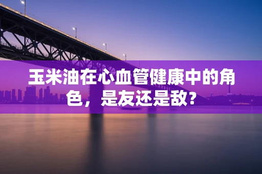 玉米油在心血管健康中的角色，是友还是敌？