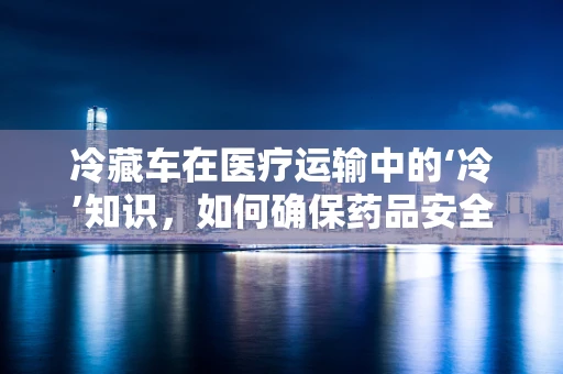 冷藏车在医疗运输中的‘冷’知识，如何确保药品安全送达？