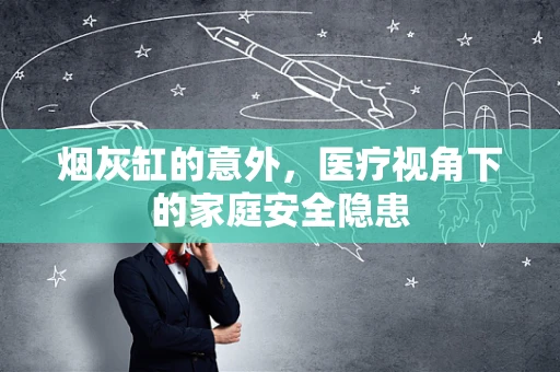 烟灰缸的意外，医疗视角下的家庭安全隐患