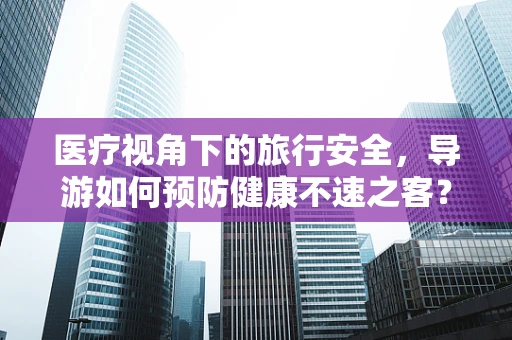 医疗视角下的旅行安全，导游如何预防健康不速之客？