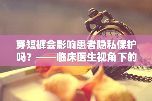 穿短裤会影响患者隐私保护吗？——临床医生视角下的考量