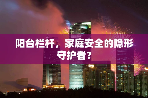 阳台栏杆，家庭安全的隐形守护者？