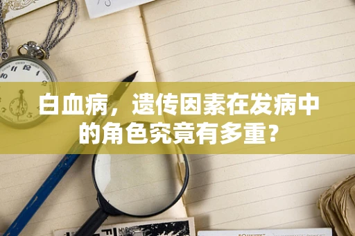 白血病，遗传因素在发病中的角色究竟有多重？