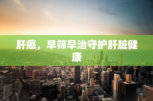 肝癌，早筛早治守护肝脏健康