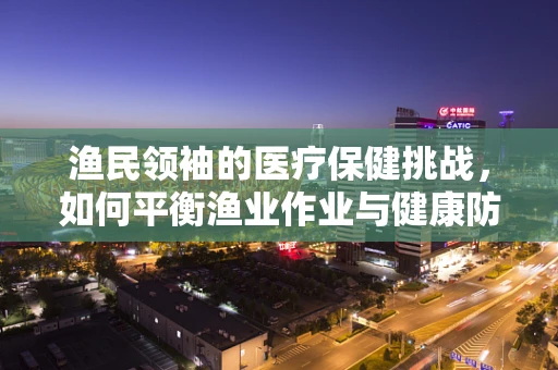 渔民领袖的医疗保健挑战，如何平衡渔业作业与健康防护？