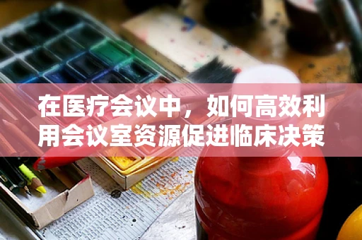 在医疗会议中，如何高效利用会议室资源促进临床决策优化？