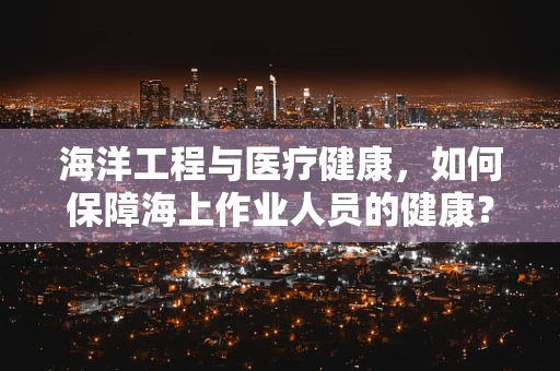 海洋工程与医疗健康，如何保障海上作业人员的健康？