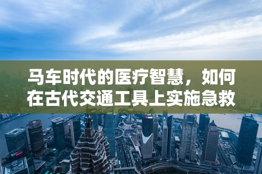 马车时代的医疗智慧，如何在古代交通工具上实施急救？