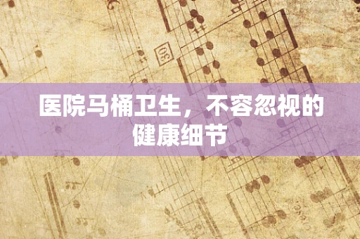 医院马桶卫生，不容忽视的健康细节