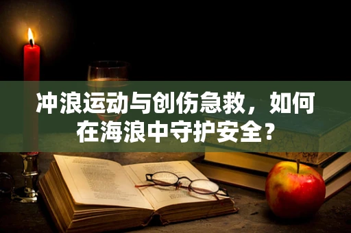冲浪运动与创伤急救，如何在海浪中守护安全？