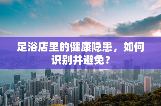 足浴店里的健康隐患，如何识别并避免？