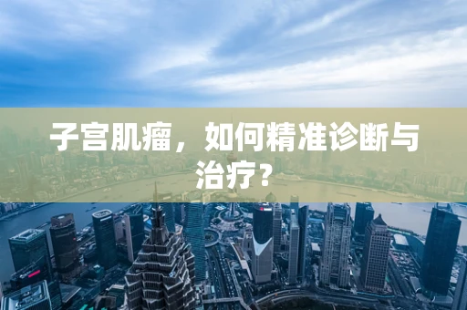 子宫肌瘤，如何精准诊断与治疗？