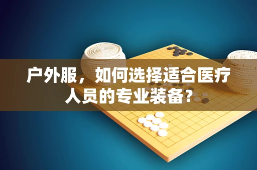 户外服，如何选择适合医疗人员的专业装备？