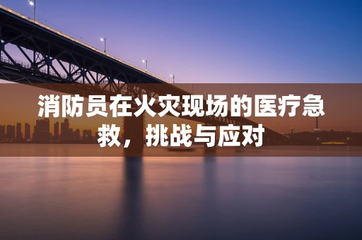 消防员在火灾现场的医疗急救，挑战与应对