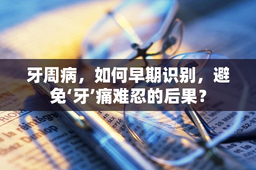 牙周病，如何早期识别，避免‘牙’痛难忍的后果？