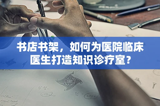 书店书架，如何为医院临床医生打造知识诊疗室？