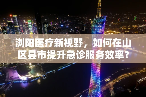 浏阳医疗新视野，如何在山区县市提升急诊服务效率？