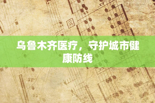 乌鲁木齐医疗，守护城市健康防线