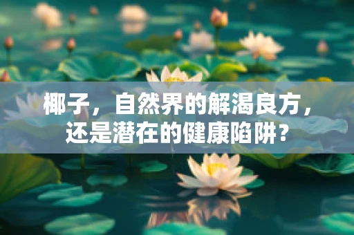 椰子，自然界的解渴良方，还是潜在的健康陷阱？