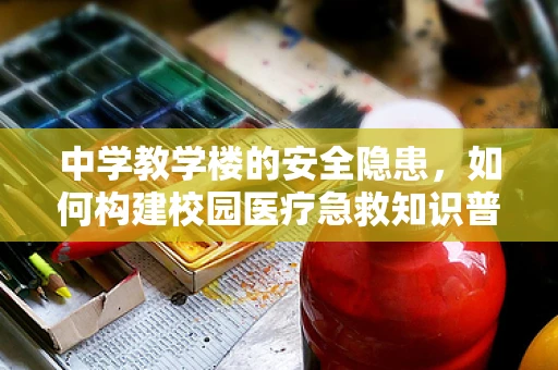 中学教学楼的安全隐患，如何构建校园医疗急救知识普及的桥梁？