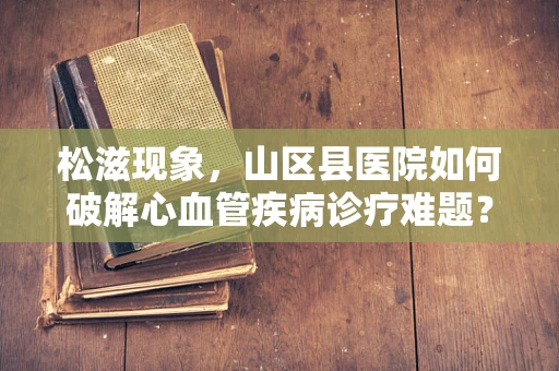 松滋现象，山区县医院如何破解心血管疾病诊疗难题？