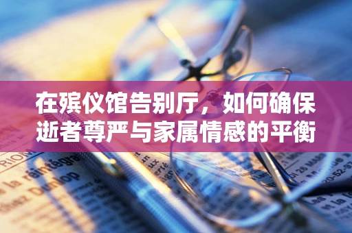 在殡仪馆告别厅，如何确保逝者尊严与家属情感的平衡？