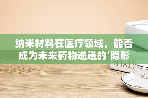 纳米材料在医疗领域，能否成为未来药物递送的‘隐形使者’？
