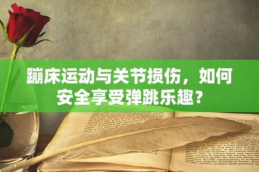 蹦床运动与关节损伤，如何安全享受弹跳乐趣？