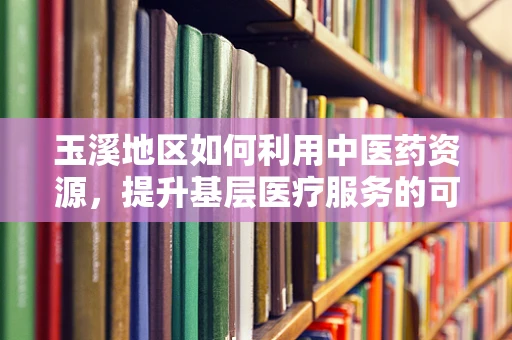 玉溪地区如何利用中医药资源，提升基层医疗服务的可及性与质量？