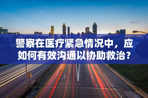警察在医疗紧急情况中，应如何有效沟通以协助救治？